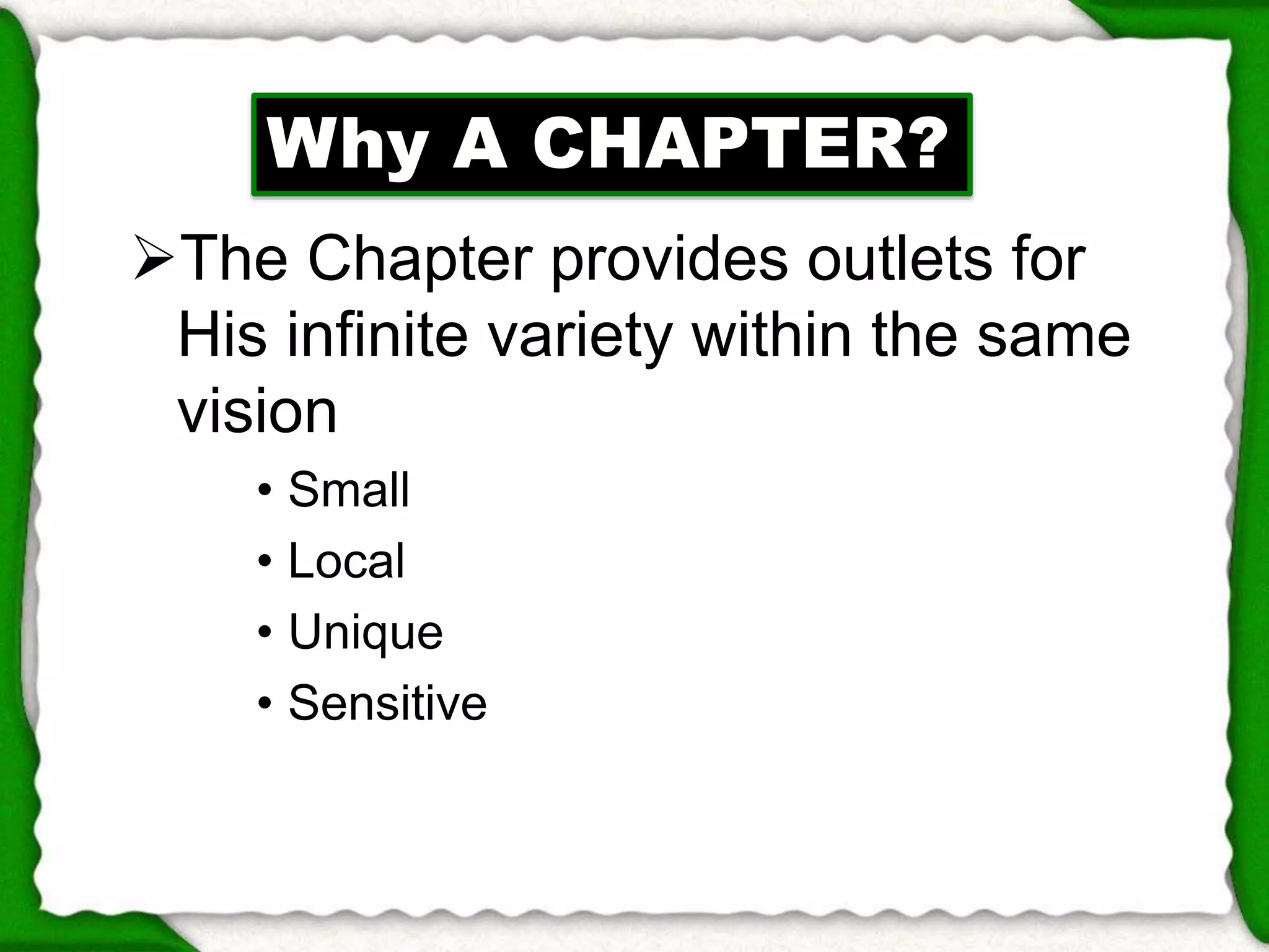 Why A CHAPTER? 
The Chapter provides outlets for 
His infinite variety within the same 
vision 
• Small 
• Local 
• Unique 
• Sensitive 
 