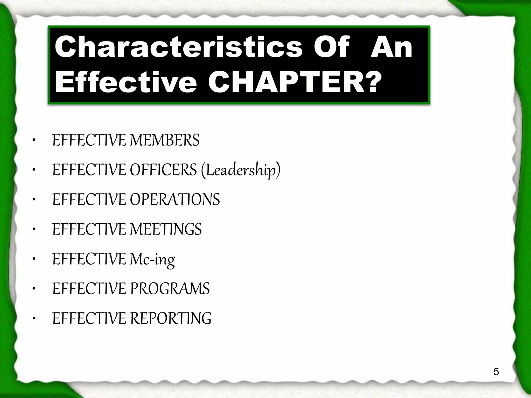 • EFFECTIVE MEMBERS 
• EFFECTIVE OFFICERS (Leadership) 
• EFFECTIVE OPERATIONS 
• EFFECTIVE MEETINGS 
• EFFECTIVE Mc-ing 
• EFFECTIVE PROGRAMS 
• EFFECTIVE REPORTING 
5 
Characteristics Of An 
Effective CHAPTER? 
 