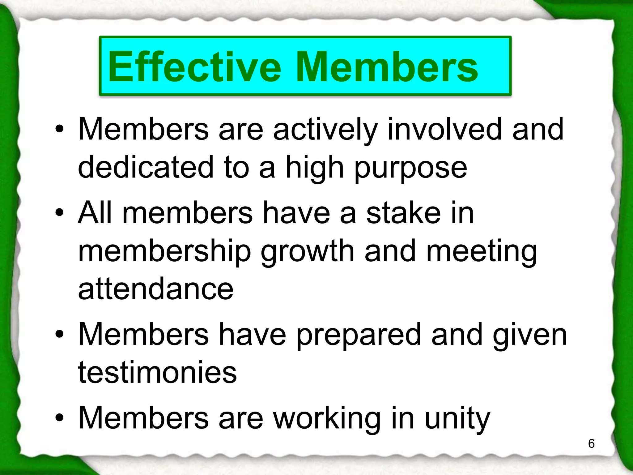 • Members are actively involved and 
dedicated to a high purpose 
• All members have a stake in 
membership growth and meeting 
attendance 
• Members have prepared and given 
testimonies 
• Members are working in unity 
6 
Effective Members 
 