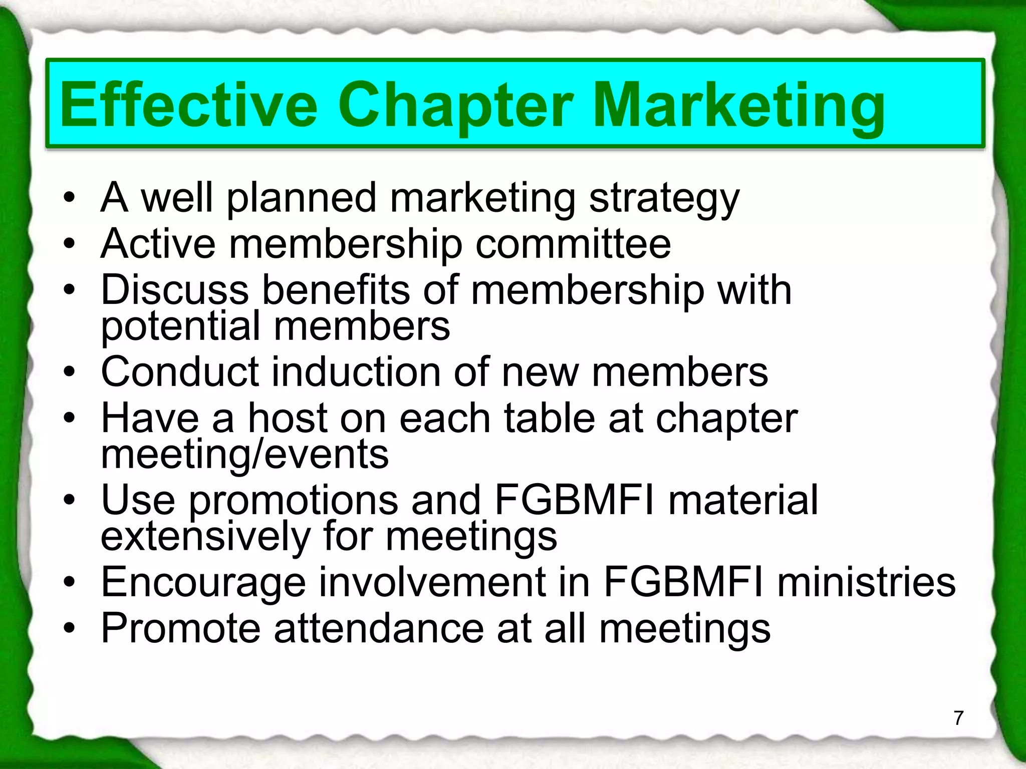 • A well planned marketing strategy 
• Active membership committee 
• Discuss benefits of membership with 
potential members 
• Conduct induction of new members 
• Have a host on each table at chapter 
meeting/events 
• Use promotions and FGBMFI material 
extensively for meetings 
• Encourage involvement in FGBMFI ministries 
• Promote attendance at all meetings 
7 
Effective Chapter Marketing 
 