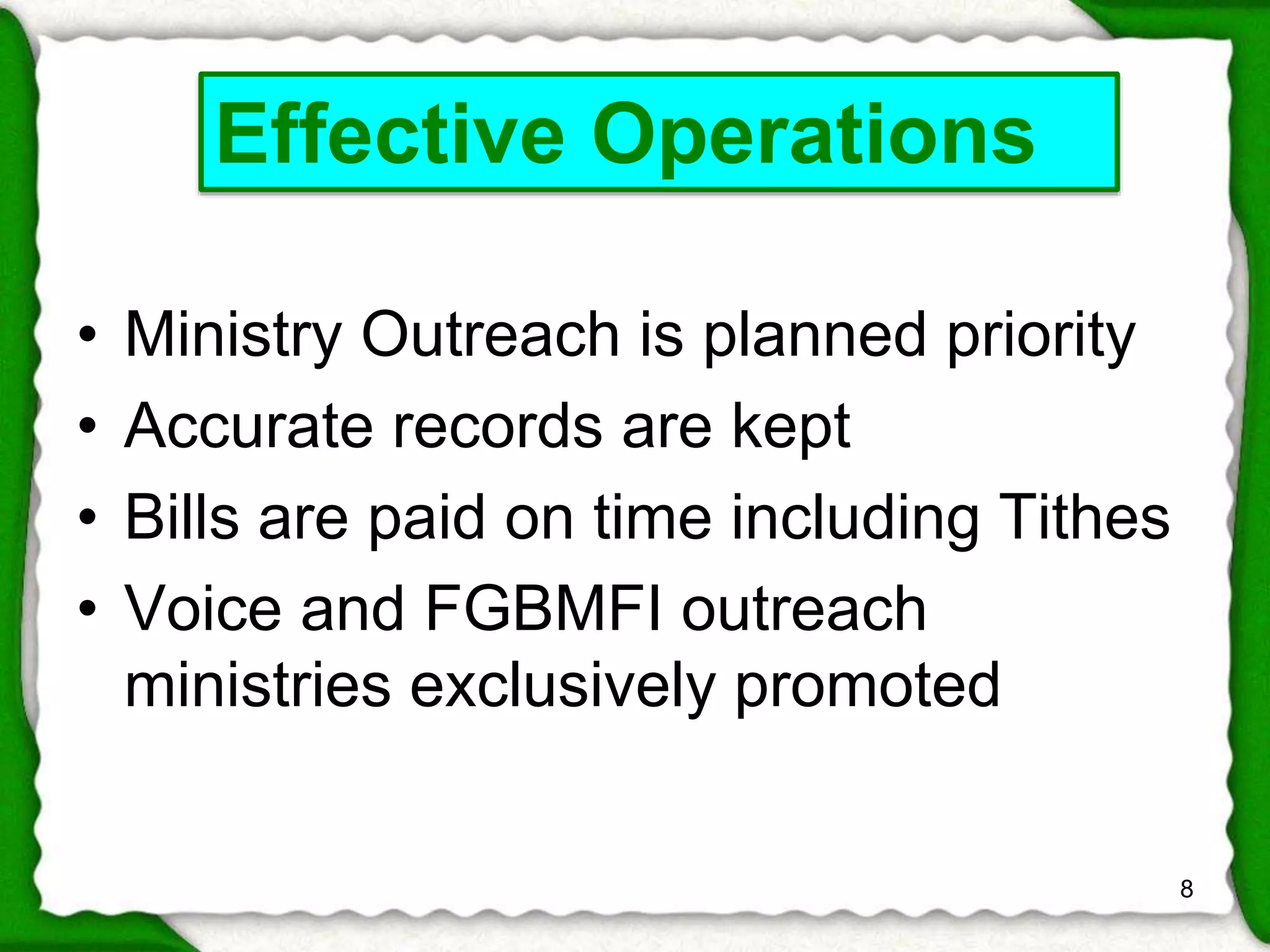 • Ministry Outreach is planned priority 
• Accurate records are kept 
• Bills are paid on time including Tithes 
• Voice and FGBMFI outreach 
ministries exclusively promoted 
8 
Effective Operations 
 