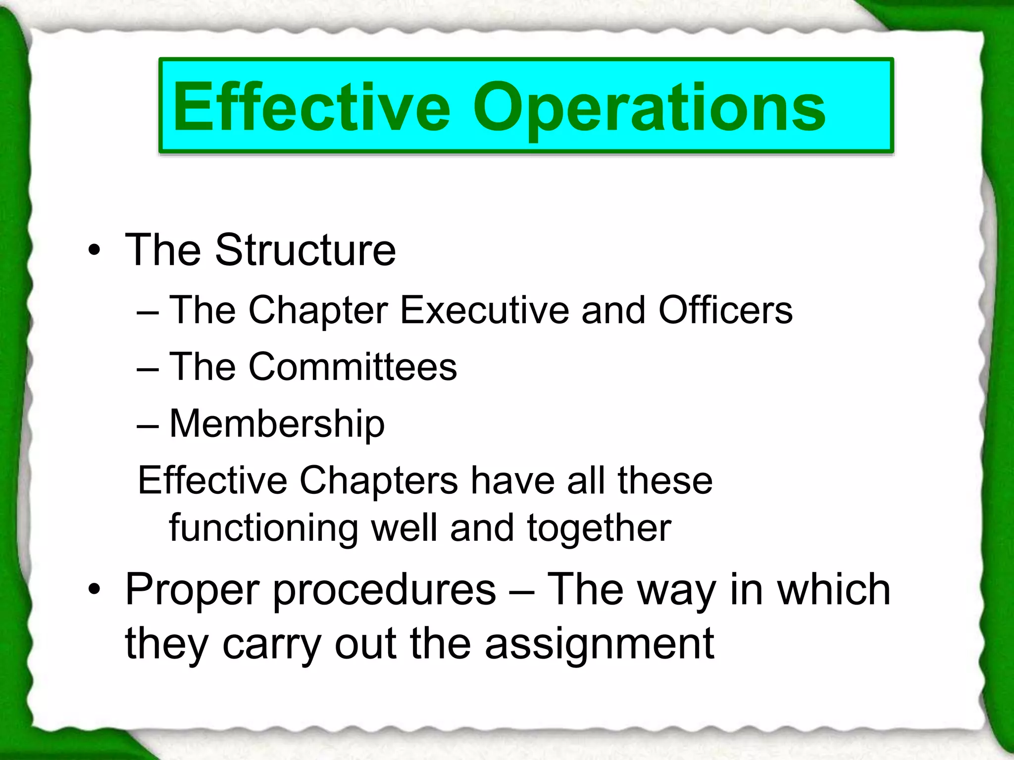 Effective Operations 
• The Structure 
– The Chapter Executive and Officers 
– The Committees 
– Membership 
Effective Chapters have all these 
functioning well and together 
• Proper procedures – The way in which 
they carry out the assignment 
 