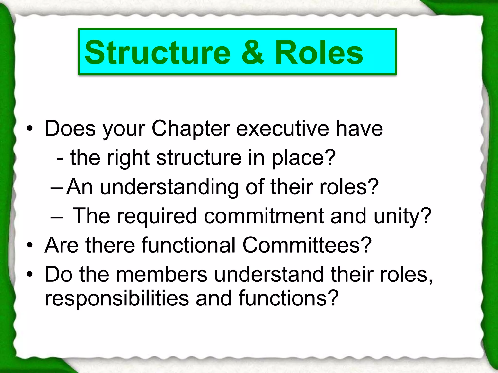 Structure & Roles 
• Does your Chapter executive have 
- the right structure in place? 
– An understanding of their roles? 
– The required commitment and unity? 
• Are there functional Committees? 
• Do the members understand their roles, 
responsibilities and functions? 
 