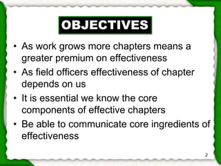 • As work grows more chapters means a 
greater premium on effectiveness 
• As field officers effectiveness of chapter 
depends on us 
• It is essential we know the core 
components of effective chapters 
• Be able to communicate core ingredients of 
effectiveness 
2 
OBJECTIVES 
 