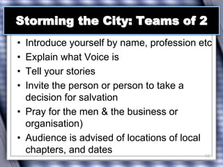 Storming the City: Teams of 2 
• Introduce yourself by name, profession etc 
• Explain what Voice is 
• Tell your stories 
• Invite the person or person to take a 
decision for salvation 
• Pray for the men & the business or 
organisation) 
• Audience is advised of locations of local 
chapters, and dates 
12 
 