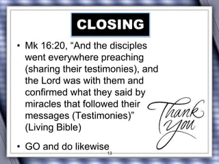 CLOSING 
• Mk 16:20, “And the disciples 
went everywhere preaching 
(sharing their testimonies), and 
the Lord was with them and 
confirmed what they said by 
miracles that followed their 
messages (Testimonies)” 
(Living Bible) 
• GO and do likewise 
13 
