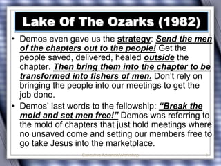 Lake Of The Ozarks (1982) 
• Demos even gave us the strategy: Send the men 
of the chapters out to the people! Get the 
people saved, delivered, healed outside the 
chapter. Then bring them into the chapter to be 
transformed into fishers of men. Don’t rely on 
bringing the people into our meetings to get the 
job done. 
• Demos’ last words to the fellowship: “Break the 
mold and set men free!” Demos was referring to 
the mold of chapters that just hold meetings where 
no unsaved come and setting our members free to 
go take Jesus into the marketplace. 
Executive Advance/Workshop 
3 
 
