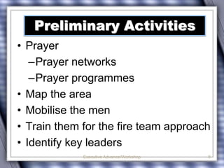 Preliminary Activities 
• Prayer 
–Prayer networks 
–Prayer programmes 
• Map the area 
• Mobilise the men 
• Train them for the fire team approach 
• Identify key leaders 
Executive Advance/Workshop 8 
 