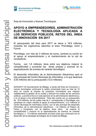 comunicaciónyprensamunicipal
Área de Innovación y Nuevas Tecnologías
APOYO A EMPRENDEDORES, ADMINISTRACIÓN
ELECTRÓNICA Y TECNOLOGÍA APLICADA A
LOS SERVICIOS PÚBLICOS, RETOS DEL ÁREA
DE INNOVACIÓN EN 2017
El presupuesto del área para 2017 se eleva a 18,9 millones,
incluidos los organismos adscritos al área: Promálaga, Cemi y
Fycma
Promálaga, con más de 3 millones de euros, centrará su acción en
el apoyo al emprendimiento y el mantenimiento de la red de
incubadoras.
Fycma, con 1,8 millones, tiene entre sus objetivos mejorar la
competitividad y aumentar las ferias propias y avanzar en la
especialización de eventos de carácter tecnológico.
El desarrollo informático de la Administración Electrónica será el
reto principal del Centro Municipal de Informática, a lo que destinará
2,05 millones del su presupuesto (12,5 millones)
22/03/2017.-El Ayuntamiento de Málaga, a través del Área de Innovación y
nuevas tecnologías continuará la estela comenzada hace ya más de 12
años en cuanto al impulso de proyectos innovadores que mejoran
notablemente la gestión de la ciudad y reducen los costes de los servicios
públicos, y pondrá el foco en este ejercicio en la administración electrónica y
y en el apoyo a los emprendedores. Para ello cuenta con un presupuesto
de 18,9 millones, de los cuales más de 3 corresponden a Promálaga, que
canalizará en mayor medida el apoyo al emprendimiento; 12,5 millones al
Centro Municipal de Informática (Cemi), con el reto principal del desarrollo
informático de la administración electrónica; 1,8 millones al Palacio de
Ferias y Congresos, con el objetivo, entre otros, de mejorar la
competitividad y avanzar en la especialización de eventos de carácter
tecnológico; y 1,6 millones destinados al propio área que continuará con el
desarrollo de la estrategia tecnológica de la ciudad de Málaga.
www.malaga.eu Tfno. Información municipal: 010 ó +34 951 926
010
 