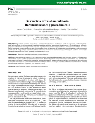 Neumol Cir Torax, Vol. 76, No. 1, Enero-marzo 2017
NCT
www.medigraphic.org.mx
Gasometría arterial ambulatoria.
Recomendaciones y procedimiento
Arturo Cortés-Telles,* Laura Graciela Gochicoa-Rangel,‡
Rogelio Pérez-Padilla,‡
Luis Torre-Bouscoulet ‡,
*Hospital Regional de Alta Especialidad de la Península de Yucatán, México; ‡
Instituto Nacional de Enfermedades Respiratorias
Ismael Cosío Villegas, Ciudad de México.
Trabajo recibido: 10-X-2016; aceptado: 10-XI-2016
Este artículo puede ser consultado en versión completa en http://www.medigraphic.com/neumologia
RESUMEN. La gasometría arterial es una prueba que permite analizar, de manera simultánea, el estado de oxigenación, ventilación y ácido-
base de un individuo. Es útil para evaluar la respuesta a las intervenciones terapéuticas, farmacológicas y no farmacológicas. Asimismo,
proporciona información sobre la gravedad y evolución de padecimientos previamente conocidos que involucran anormalidades en el inter-
cambio gaseoso. El presente documento tiene como propósito brindar un panorama del procedimiento estándar vigente a nivel internacional
para la toma de una gasometría arterial ambulatoria. Toma como referencia las recomendaciones emitidas por la Academia Americana de
Cuidados Respiratorios (AARC, por sus siglas en inglés) en el año 2013.
Palabras clave: Gasometría arterial, procedimiento, recomendaciones.
ABSTRACT. Arterial blood gas analysis is a test that is recommended for evaluating a patient’s acid-base disorders, ventilatory and oxygenation
abnormalities. Is useful to follow-up a patient’s response to any pharmacological and non-pharmacological interventions. Also, to analyze the
severity and progression of any previous disease that has been evaluated for gas exchange abnormalities. This manuscript has the purpose
to provide an overview of the current international recommendations on blood gas analysis according to the latest recommendations provided
by the American Academy of Respiratory Care published in 2013.
Key words: Arterial blood gas analysis, procedure, recommendations.
Revisión
Neumol Cir Torax
Vol. 76 - Núm. 1:44-50
Enero-marzo 2017
INTRODUCCIÓN
La gasometría arterial (GA) es una prueba que permite
analizar, de manera simultánea, el estado ventilatorio,
el estado de oxigenación y el estado ácido-base.1
Se
realiza en una muestra de sangre arterial; no obstante,
en circunstancias especiales, también se puede realizar
en sangre venosa periférica o sangre venosa mezcla-
da.2,3
En este documento se hará referencia a la GA
que se realiza en pacientes estables que acuden a un
laboratorio de fisiología respiratoria.4
El procedimiento
que se describe a continuación forma parte de la meto-
dología estandarizada que utilizamos en nuestro centro
para la realización de la GA.
La GA proporciona mediciones directas de iones
hidrógeno (pH), presión parcial de oxígeno (PaO2
), pre-
sión parcial de dióxido de carbono (PaCO2
) y saturación
arterial de oxígeno (SaO2
). Además, con el respaldo
tecnológico apropiado, se puede medir la concentración
de carboxihemoglobina (COHb) y metahemoglobina
(MetHb). La concentración de bicarbonato y el exceso
de base efectivo no son medidos de manera directa,
son valores calculados.2
Algunos gasómetros miden
también electrolitos séricos, lactato, glucosa, entre otros
aniones y ácidos débiles.5
INDICACIONES Y CONTRAINDICACIONES
La GA es el estándar de oro para diagnosticar anor-
malidades en el intercambio gaseoso y del equilibrio
ácido-base.1
La GA es de utilidad en la
evaluación de
pacientes críticamente enfermos o pacientes estables
con enfermedades respiratorias crónicas. En este último
grupo es especialmente útil para analizar la necesidad
de prescribir oxígeno suplementario o ventilación no
invasiva en caso de insuficiencia respiratoria crónica.
La GA también ayuda en el seguimiento de pacientes
que han recibido intervenciones de diversas índoles,
www.medigraphic.org.mx
 