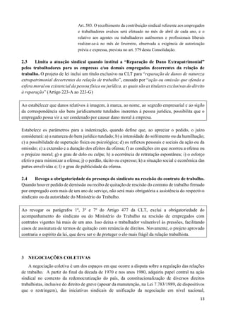 13
Art. 583. O recolhimento da contribuição sindical referente aos empregados
e trabalhadores avulsos será efetuado no mês de abril de cada ano, e o
relativo aos agentes ou trabalhadores autônomos e profissionais liberais
realizar-se-á no mês de fevereiro, observada a exigência de autorização
prévia e expressa, prevista no art. 579 desta Consolidação.
2.3 Limita a atuação sindical quando institui a “Reparação de Dano Extrapatrimonial”
pelos trabalhadores para as empresas e/ou demais empregados decorrentes da relação de
trabalho. O projeto de lei inclui um título exclusivo na CLT para “reparação de danos de natureza
extrapatrimonial decorrentes da relação de trabalho”, causado por “ação ou omissão que ofenda a
esfera moral ou existencial da pessoa física ou jurídica, as quais são as titulares exclusivas do direito
à reparação” (Artigo 223-A ao 223-G)
Ao estabelecer que danos relativos à imagem, à marca, ao nome, ao segredo empresarial e ao sigilo
da correspondência são bens juridicamente tutelados inerentes à pessoa jurídica, possibilita que o
empregado possa vir a ser condenado por causar dano moral à empresa.
Estabelece os parâmetros para a indenização, quando define que, ao apreciar o pedido, o juízo
considerará: a) a natureza do bem jurídico tutelado; b) a intensidade do sofrimento ou da humilhação;
c) a possibilidade de superação física ou psicológica; d) os reflexos pessoais e sociais da ação ou da
omissão; e) a extensão e a duração dos efeitos da ofensa; f) as condições em que ocorreu a ofensa ou
o prejuízo moral; g) o grau de dolo ou culpa; h) a ocorrência de retratação espontânea; i) o esforço
efetivo para minimizar a ofensa; j) o perdão, tácito ou expresso; k) a situação social e econômica das
partes envolvidas e; l) o grau de publicidade da ofensa.
2.4 Revoga a obrigatoriedade da presença do sindicato na rescisão do contrato de trabalho.
Quando houver pedido de demissão ou recibo de quitação de rescisão do contrato de trabalho firmado
por empregado com mais de um ano de serviço, não será mais obrigatória a assistência do respectivo
sindicato ou da autoridade do Ministério do Trabalho.
Ao revogar os parágrafos 1º, 3º e 7º do Artigo 477 da CLT, exclui a obrigatoriedade do
acompanhamento do sindicato ou do Ministério do Trabalho na rescisão de empregados com
contratos vigentes há mais de um ano. Isso deixa o trabalhador vulnerável às pressões, facilitando
casos de assinatura de termos de quitação com renúncia de direitos. Novamente, o projeto aprovado
contraria o espírito da lei, que deve ser o de proteger o elo mais frágil da relação trabalhista.
3 NEGOCIAÇÕES COLETIVAS
A negociação coletiva é um dos espaços em que ocorre a disputa sobre a regulação das relações
de trabalho. A partir do final da década de 1970 e nos anos 1980, adquiriu papel central na ação
sindical no contexto da redemocratização do país, da constitucionalização de diversos direitos
trabalhistas, inclusive do direito de greve (apesar da manutenção, na Lei 7.783/1989, de dispositivos
que o restringem), das iniciativas sindicais de unificação da negociação em nível nacional,
 