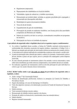 15
 Regulamento empresarial;
 Representante dos trabalhadores no local de trabalho;
 Teletrabalho, regime de sobreaviso, e trabalho intermitente;
 Remuneração por produtividade, incluídas as gorjetas percebidas pelo empregado e
remuneração por desempenho individual;
 Modalidade de registro de jornada de trabalho;
 Troca do dia de feriado;
 Enquadramento do grau de insalubridade;
 Prorrogação de jornada em ambientes insalubres, sem licença prévia das autoridades
competentes do Ministério do Trabalho;
 Prêmios de incentivo em bens ou serviços, eventualmente concedidos em programas
de incentivo;
 Participação nos lucros ou resultados da empresa
A prevalência do negociado sobre o legislado observará as seguintes regras e condicionantes:
 Ao avaliar a legalidade desses acordos, a Justiça do Trabalho analisará exclusivamente a
conformidade dos elementos essenciais do negócio jurídico, respeitando o Código Civil, e
balizará sua atuação pelo princípio da intervenção mínima na autonomia da vontade coletiva.
 A inexistência de expressa indicação de contrapartidas recíprocas não tornará o acordo nulo.
 A partir de pactuação sobre cláusula que reduza o salário ou a jornada, o instrumento coletivo
deverá, durante o prazo em que vigorar, prever a proteção dos empregados contra dispensa
imotivada.
 Se uma cláusula pactuada no instrumento coletivo for anulada e estiver relacionada a outra
sobre tema semelhante que tenha natureza compensatória, essa também deverá ser anulada.
 Os sindicatos signatários de instrumentos coletivos deverão participar de ação individual ou
coletiva que vise anular cláusulas desses instrumentos.
O PLC 38/2017 define ainda o que não pode ser objeto da prevalência do negociado sobre o
legislado, a saber:
 Todo o Artigo 7º da Constituição Federal;
 Normas de identificação profissional, inclusive as anotações na Carteira de Trabalho e
Previdência Social;
 Seguro-desemprego, em caso de desemprego involuntário;
 Valor dos depósitos mensais e da indenização rescisória do Fundo de Garantia do Tempo de
Serviço;
 Salário-mínimo;
 Valor nominal do décimo terceiro salário;
 Remuneração do trabalho noturno superior à do diurno;
 Proteção do salário na forma da lei, constituindo crime sua retenção dolosa;
 Salário-família;
 Repouso semanal remunerado;
 