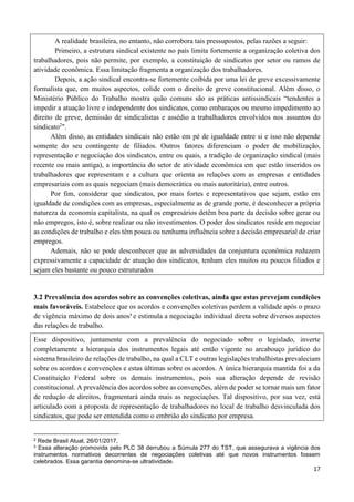 17
A realidade brasileira, no entanto, não corrobora tais pressupostos, pelas razões a seguir:
Primeiro, a estrutura sindical existente no país limita fortemente a organização coletiva dos
trabalhadores, pois não permite, por exemplo, a constituição de sindicatos por setor ou ramos de
atividade econômica. Essa limitação fragmenta a organização dos trabalhadores.
Depois, a ação sindical encontra-se fortemente coibida por uma lei de greve excessivamente
formalista que, em muitos aspectos, colide com o direito de greve constitucional. Além disso, o
Ministério Público do Trabalho mostra quão comuns são as práticas antissindicais “tendentes a
impedir a atuação livre e independente dos sindicatos, como embaraços ou mesmo impedimento ao
direito de greve, demissão de sindicalistas e assédio a trabalhadores envolvidos nos assuntos do
sindicato2
".
Além disso, as entidades sindicais não estão em pé de igualdade entre si e isso não depende
somente do seu contingente de filiados. Outros fatores diferenciam o poder de mobilização,
representação e negociação dos sindicatos, entre os quais, a tradição de organização sindical (mais
recente ou mais antiga), a importância do setor de atividade econômica em que estão inseridos os
trabalhadores que representam e a cultura que orienta as relações com as empresas e entidades
empresariais com as quais negociam (mais democrática ou mais autoritária), entre outros.
Por fim, considerar que sindicatos, por mais fortes e representativos que sejam, estão em
igualdade de condições com as empresas, especialmente as de grande porte, é desconhecer a própria
natureza da economia capitalista, na qual os empresários detêm boa parte da decisão sobre gerar ou
não empregos, isto é, sobre realizar ou não investimentos. O poder dos sindicatos reside em negociar
as condições de trabalho e eles têm pouca ou nenhuma influência sobre a decisão empresarial de criar
empregos.
Ademais, não se pode desconhecer que as adversidades da conjuntura econômica reduzem
expressivamente a capacidade de atuação dos sindicatos, tenham eles muitos ou poucos filiados e
sejam eles bastante ou pouco estruturados
3.2 Prevalência dos acordos sobre as convenções coletivas, ainda que estas prevejam condições
mais favoráveis. Estabelece que os acordos e convenções coletivas perdem a validade após o prazo
de vigência máximo de dois anos3
e estimula a negociação individual direta sobre diversos aspectos
das relações de trabalho.
Esse dispositivo, juntamente com a prevalência do negociado sobre o legislado, inverte
completamente a hierarquia dos instrumentos legais até então vigente no arcabouço jurídico do
sistema brasileiro de relações de trabalho, na qual a CLT e outras legislações trabalhistas prevaleciam
sobre os acordos e convenções e estas últimas sobre os acordos. A única hierarquia mantida foi a da
Constituição Federal sobre os demais instrumentos, pois sua alteração depende de revisão
constitucional. A prevalência dos acordos sobre as convenções, além de poder se tornar mais um fator
de redução de direitos, fragmentará ainda mais as negociações. Tal dispositivo, por sua vez, está
articulado com a proposta de representação de trabalhadores no local de trabalho desvinculada dos
sindicatos, que pode ser entendida como o embrião do sindicato por empresa.
2 Rede Brasil Atual, 26/01/2017,
3 Essa alteração promovida pelo PLC 38 derrubou a Súmula 277 do TST, que assegurava a vigência dos
instrumentos normativos decorrentes de negociações coletivas até que novos instrumentos fossem
celebrados. Essa garantia denomina-se ultratividade.
 