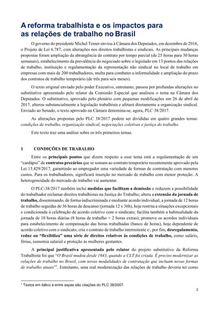 1
A reforma trabalhista e os impactos para
as relações de trabalho no Brasil
O governo do presidente Michel Temer enviou à Câmara dos Deputados, em dezembro de 2016,
o Projeto de Lei 6.787, com alterações nos direitos trabalhistas e sindicais. As principais mudanças
propostas foram ampliação da abrangência do contrato por tempo parcial (de 25 horas para 30 horas
semanais), estabelecimento da prevalência do negociado sobre o legislado em 13 pontos das relações
de trabalho, instituição e regulamentação da representação não sindical no local de trabalho em
empresas com mais de 200 trabalhadores, multa para combater a informalidade e ampliação do prazo
dos contratos de trabalho temporário (de três para seis meses).
O texto original enviado pelo poder Executivo, entretanto, passou por profundas alterações no
substitutivo apresentado pelo relator da Comissão Especial que analisou o tema na Câmara dos
Deputados. O substitutivo, aprovado pelo plenário com pequenas modificações em 26 de abril de
2017, alterou substancialmente a legislação trabalhista e afetará diretamente a organização sindical.
Enviado ao Senado, o texto aprovado na Câmara denomina-se, agora, PLC 38/2017.
As alterações propostas pelo PLC 38/2017 podem ser divididas em quatro grandes temas:
condições de trabalho, organização sindical, negociações coletivas e justiça do trabalho.
Este texto traz uma análise sobre os três primeiros temas.
1 CONDIÇÕES DE TRABALHO
Entre os principais pontos que dizem respeito a esse tema está a regulamentação de um
“cardápio” de contratos precários que se somam ao contrato temporário recentemente aprovado pela
Lei 13.429/2017, garantindo ao empregador uma variedade de formas de contratação com menores
custos. Para os trabalhadores, significará inserção no mercado de trabalho com menor proteção. A
heterogeneidade do mercado de trabalho vai aumentar.
O PLC-38/2017 também inclui medidas que facilitam a demissão e reduzem a possibilidade
do trabalhador reclamar direitos trabalhistas na Justiça do Trabalho; altera a extensão da jornada de
trabalho, disseminando, de forma indiscriminada e mediante acordo individual, a jornada de 12 horas
de trabalho seguidas de 36 horas de descanso (jornada 12 x 36h), hoje restrita a situações excepcionais
e condicionada à celebração de acordo coletivo com o sindicato; facilita também a habitualidade da
jornada de 10 horas diárias (8 horas de trabalho + 2 horas extras); promove os acordos individuais
para estabelecimento de compensação das horas trabalhadas (banco de horas), hoje dependente de
acordo coletivo com o sindicato; cria o contrato de trabalho intermitente e:, por fim, desregulamenta,
reduz ou “flexibiliza” uma série de direitos relativos às condições de trabalho, como salário,
férias, isonomia salarial e proteção às mulheres gestantes.
A principal justificativa apresentada pelo relator do projeto substitutivo da Reforma
Trabalhista foi que “O Brasil mudou desde 1943, quando a CLT foi criada. É preciso modernizar as
relações de trabalho no Brasil, com novas modalidades de contratação que incluam novas formas
de trabalho atuais”1
. Entretanto, uma real modernização das relações de trabalho deveria ter como
1 Textos em itálico e entre aspas são citações do PLC 38/2007.
 