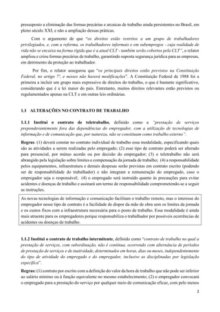 2
pressuposto a eliminação das formas precárias e arcaicas de trabalho ainda persistentes no Brasil, em
pleno século XXI, e não a ampliação dessas práticas.
Com o argumento de que “os direitos estão restritos a um grupo de trabalhadores
privilegiados, e, com a reforma, os trabalhadores informais e em subempregos - cuja realidade de
vida não se encaixa na forma rígida que é a atual CLT - também serão cobertos pela CLT”, o relator
ampliou e criou formas precárias de trabalho, garantindo suposta segurança jurídica para as empresas,
em detrimento da proteção ao trabalhador.
Por fim, o relator assegurou que “os principais direitos estão previstos na Constituição
Federal, no artigo 7º, e nesses não haverá modificações”. A Constituição Federal de 1988 foi a
primeira a incluir um grupo mais expressivo de direitos do trabalho, o que é bastante significativo,
considerando que é a lei maior do país. Entretanto, muitos direitos relevantes estão previstos ou
regulamentados apenas na CLT e em outras leis ordinárias.
1.1 ALTERAÇÕES NO CONTRATO DE TRABALHO
1.1.1 Institui o contrato de teletrabalho, definido como a “prestação de serviços
preponderantemente fora das dependências do empregador, com a utilização de tecnologias de
informação e de comunicação que, por natureza, não se constituam como trabalho externo”.
Regras: (1) deverá constar no contrato individual de trabalho essa modalidade, especificando quais
são as atividades a serem realizadas pelo empregado; (2) esse tipo de contrato poderá ser alterado
para presencial, por mútuo acordo ou por decisão do empregador; (3) o teletrabalho não será
abrangido pela legislação sobre limites e compensação da jornada de trabalho; (4) a responsabilidade
pelos equipamentos, infraestrutura e demais despesas serão previstas em contrato escrito (podendo
ser de responsabilidade do trabalhador) e não integram a remuneração do empregado, caso o
empregador seja o responsável; (4) o empregado será instruído quanto às precauções para evitar
acidentes e doenças de trabalho e assinará um termo de responsabilidade comprometendo-se a seguir
as instruções.
As novas tecnologias de informação e comunicação facilitam o trabalho remoto, mas o interesse do
empregador nesse tipo de contrato é a facilidade de dispor da mão de obra sem os limites da jornada
e os custos fixos com a infraestrutura necessária para o posto de trabalho. Essa modalidade é ainda
mais atraente para os empregadores porque responsabiliza o trabalhador por possíveis ocorrências de
acidentes ou doenças de trabalho.
1.1.2 Institui o contrato de trabalho intermitente, definido como “contrato de trabalho no qual a
prestação de serviços, com subordinação, não é contínua, ocorrendo com alternância de períodos
de prestação de serviços e de inatividade, determinados em horas, dias ou meses, independentemente
do tipo de atividade do empregado e do empregador, inclusive as disciplinadas por legislação
específica”.
Regras: (1) contrato por escrito com a definição do valor da hora de trabalho que não pode ser inferior
ao salário mínimo ou à função equivalente no mesmo estabelecimento; (2) o empregador convocará
o empregado para a prestação do serviço por qualquer meio de comunicação eficaz, com pelo menos
 