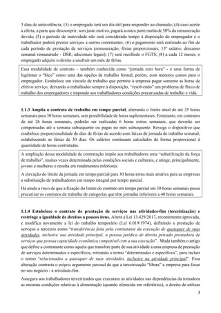 3
3 dias de antecedência; (3) o empregado terá um dia útil para responder ao chamado; (4) caso aceite
a oferta, a parte que descumprir, sem justo motivo, pagará a outra parte multa de 50% da remuneração
devida; (5) o período de inatividade não será considerado tempo à disposição do empregador e o
trabalhador poderá prestar serviços a outros contratantes; (6) o pagamento será realizado ao fim de
cada período de prestação de serviços (remuneração; férias proporcionais; 13º salário; descanso
semanal remunerado - DSR; adicionais legais); (7) será recolhido o FGTS; (8) a cada 12 meses, o
empregado adquire o direito a usufruir um mês de férias.
Essa modalidade de contrato – também conhecida como “jornada zero hora” - é uma forma de
legitimar o “bico” como uma das opções de trabalho formal, porém, com menores custos para o
empregador. Estabelece um vínculo de trabalho que permite à empresa pagar somente as horas de
efetivo serviço, deixando o trabalhador sempre à disposição, “resolvendo” um problema de fluxo de
trabalho dos empregadores e impondo aos trabalhadores condições precarizadas de trabalho e vida.
1.1.3 Amplia o contrato de trabalho em tempo parcial, alterando o limite atual de até 25 horas
semanais para 30 horas semanais, sem possibilidade de horas suplementares. Entretanto, em contratos
de até 26 horas semanais, poderão ser realizadas 6 horas extras semanais, que deverão ser
compensadas até a semana subsequente ou pagas no mês subsequente. Revoga o dispositivo que
estabelece proporcionalidade de dias de férias de acordo com faixas de jornada de trabalho semanal,
estabelecendo as férias de 30 dias. Os salários continuam calculados de forma proporcional à
quantidade de horas contratadas.
A ampliação dessa modalidade de contratação impõe aos trabalhadores uma “subutilização da força
de trabalho”, muitas vezes determinada pelas condições sociais e culturais, e atinge, principalmente,
jovens e mulheres e resulta em rendimentos inferiores.
A elevação do limite da jornada em tempo parcial para 30 horas torna mais atrativa para as empresas
a substituição de trabalhadores em tempo integral por tempo parcial.
Há ainda o risco de que a fixação do limite do contrato em tempo parcial em 30 horas semanais possa
precarizar os contratos de trabalho de categorias que têm jornadas inferiores a 40 horas semanais.
1.1.4 Estabelece o contrato de prestação de serviços nas atividades-fim (terceirização) e
restringe a igualdade de direitos a poucos itens. Altera a Lei 13.429/2017, recentemente aprovada,
e modifica novamente a lei do trabalho temporário (Lei 6.019/1974), definindo a prestação de
serviços a terceiros como “transferência feita pela contratante da execução de quaisquer de suas
atividades, inclusive sua atividade principal, a pessoa jurídica de direito privado prestadora de
serviços que possua capacidade econômica compatível com a sua execução”. Muda também o artigo
que define a contratante como aquela que transfere parte de sua atividade a uma empresa de prestação
de serviços determinados e específicos, retirando o termo “determinados e específicos”, para incluir
o termo “relacionados a quaisquer de suas atividades, inclusive na atividade principal”. Essa
alteração contraria o próprio argumento patronal de que a terceirização “libera” a empresa para focar
no seu negócio - a atividade-fim.
Assegura aos trabalhadores terceirizados que executam as atividades nas dependências da tomadora
as mesmas condições relativas à alimentação (quando oferecida em refeitórios), o direito de utilizar
 
