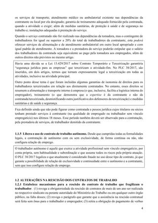 4
os serviços de transporte; atendimento médico ou ambulatorial existente nas dependências da
contratante ou local por ela designado; garantia de treinamento adequado fornecido pela contratada,
quando a atividade o exigir; além de medidas sanitárias, de proteção à saúde e de segurança no
trabalho e; instalações adequadas à prestação do serviço.
Quando o serviço contratado não for realizado nas dependências da tomadora, mas o contingente de
trabalhadores for igual ou superior a 20% do total de trabalhadores da contratante, esta poderá
oferecer serviços de alimentação e de atendimento ambulatorial em outro local apropriado e com
igual padrão de atendimento. A tomadora e a prestadora do serviço poderão estipular que o salário
dos trabalhadores da contratada seja equivalente ao pago pela tomadora aos empregados, além de
outros direitos não previstos no mesmo artigo.
Havia uma dúvida se a Lei 13.429/2017 sobre Contrato Temporário e Terceirização garantiria
“segurança jurídica para as empresas” que terceirizam a atividade-fim. No PLC 38/2017, são
inseridos, em dois artigos, termos que tornam expressamente legal a terceirização em todas as
atividades, inclusive na atividade principal.
Outro ponto desse tema é que foram incluídas algumas garantias de isonomia de direitos para os
trabalhadores terceirizados em relação aos diretamente contratados. No entanto, esses direitos se
resumem a alimentação e transporte interno à empresa (o que, inclusive, facilita a logística interna do
empregador), treinamento (o que demonstra que a expertise é da contratante e não da
contratada/terceirizada, desmistificando outra justificativa dos defensores da terceirização) e medidas
sanitárias e de saúde e segurança.
Fica definido ainda que não pode figurar como contratada a pessoa jurídica cujos titulares ou sócios
tenham prestado serviços à contratante (na qualidade de empregado ou trabalhador sem vínculo
empregatício) nos últimos 18 meses. Esse período também deverá ser observado para a contratação,
pela prestadora de serviços, de trabalhador demitido da contratante.
1.1.5 Libera o uso de contrato de trabalho autônomo. Desde que cumpridas todas as formalidades
legais, a contratação de autônomo com ou sem exclusividade, de forma contínua ou não, não
configura relação de emprego.
O trabalhador autônomo é aquele que exerce a atividade profissional sem vínculo empregatício, por
conta própria, sem habitualidade e subordinação e que assume todos os riscos pela própria atuação.
O PLC 38/2017 legaliza o que atualmente é considerado fraude no uso desse tipo de contrato, já que
garante a possibilidade de relação de exclusividade e continuidade entre o autônomo e a contratante,
sem que isso configure relação de emprego.
1.2 ALTERAÇÕES NA RESCISÃO DOS CONTRATOS DE TRABALHO
1.2.1 Estabelece mecanismos para a rescisão do contrato de trabalho que fragilizam o
trabalhador. (1) revoga a obrigatoriedade da rescisão de contratos de mais de um ano ser realizada
no respectivo sindicato ou perante autoridade do Ministério do Trabalho ou em qualquer outro órgão
público, na falta desses; (2) revoga o parágrafo que garante que a assistência na rescisão contratual
será feita sem ônus para o trabalhador e empregador; (3) retira a obrigação do pagamento de verbas
 