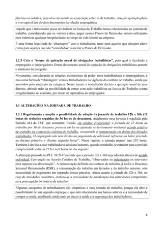6
plúrima ou coletiva, previstos em acordo ou convenção coletiva de trabalho, ensejam quitação plena
e irrevogável dos direitos decorrentes da relação empregatícia.
Impede que o trabalhador possa reivindicar na Justiça do Trabalho temas relacionados ao contrato de
trabalho, considerando que os valores extras, pagos nesses Planos de Demissão, seriam suficientes
para indenizar qualquer irregularidade ao longo da vida laboral na empresa.
É uma forma legalizada de “chantagem” com o trabalhador, tanto para aqueles que desejam aderir
como para aqueles que são “convidados” a aceitar o Planos de Demissão.
1.2.5 Cria o “termo de quitação anual de obrigações trabalhistas”, pelo qual é facultado a
empregados e empregadores firmar documento anual de quitação de obrigações trabalhistas perante
o sindicato da categoria.
Novamente, considerando as relações assimétricas de poder entre trabalhadores e empregadores, é
mais uma forma de “chantagem” com os trabalhadores na vigência do contrato de trabalho, ainda que
assistidos pelo sindicato da categoria. Nesse termo, o trabalhador declara a quitação anual de seus
direitos, abrindo mão da possibilidade de entrar com ação trabalhista na Justiça do Trabalho contra
irregularidades no contrato, por medo de represálias do empregador.
1.3 ALTERAÇÕES NA JORNADA DE TRABALHO
1.3.1 Regulamenta e amplia a possibilidade de adoção da jornada de trabalho 12h x 36h (12
horas de trabalho seguidas de 36 horas de descanso). Atualmente essa jornada é regulada pela
Súmula 444 do TST, que considera “válida, em caráter excepcional, a jornada de 12 horas de
trabalho por 36 de descanso, prevista em lei ou ajustada exclusivamente mediante acordo coletivo
de trabalho ou convenção coletiva de trabalho, assegurada a remuneração em dobro dos feriados
trabalhados. O empregado não tem direito ao pagamento de adicional referente ao labor prestado
na décima primeira e décima segunda horas”. Nesse regime, a jornada mensal tem 210 horas.
Também é devido a esse trabalhador o adicional noturno, quando o trabalho se estender para o período
compreendido entre as 22 h e as 6 horas do dia seguinte.
A alteração proposta no PLC 38/2017 permite que a jornada 12h x 36h seja adotada através de acordo
individual, Convenção ou Acordo Coletivo de Trabalho, “observados ou indenizados os intervalos
para repouso ou alimentação”. A remuneração definida no contrato de trabalho já inclui o Descanso
Semanal Remunerado (DSR), a remuneração do trabalho em feriados e do trabalho noturno, sem
necessidade de pagamento em separado dessas parcelas. Ainda quanto à jornada de 12h x 36h, no
caso de atividades insalubres, elimina-se a necessidade de autorização das autoridades competentes
para prorrogação do horário de trabalho.
Algumas categorias de trabalhadores são simpáticas a essa jornada de trabalho, porque ela abre a
possibilidade de um segundo emprego, o que está relacionado aos baixos salários e à necessidade de
compor a renda, ampliando ainda mais os riscos à saúde e à segurança dos trabalhadores.
 