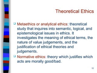 10
Theoretical Ethics
 Metaethics or analytical ethics: theoretical
study that inquires into semantic, logical, and
epistemological issues in ethics. It
investigates the meaning of ethical terms, the
nature of value judgements, and the
justification of ethical theories and
judgements.
 Normative ethics: theory which justifies which
acts are morally good/bad.
 