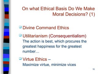 16
On what Ethical Basis Do We Make
Moral Decisions? (1)
 Divine Command Ethics
 Utilitarianism (Consequentialism)
The action is best, which procures the
greatest happiness for the greatest
number…
 Virtue Ethics –
Maximize virtue, minimize vices
 