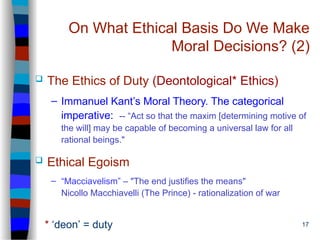 17
On What Ethical Basis Do We Make
Moral Decisions? (2)
 The Ethics of Duty (Deontological* Ethics)
– Immanuel Kant’s Moral Theory. The categorical
imperative: -- “Act so that the maxim [determining motive of
the will] may be capable of becoming a universal law for all
rational beings."
 Ethical Egoism
– “Macciavelism” – "The end justifies the means"
Nicollo Macchiavelli (The Prince) - rationalization of war
* ‘deon’ = duty
 