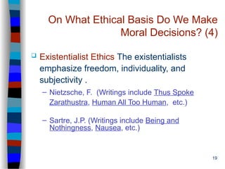 19
On What Ethical Basis Do We Make
Moral Decisions? (4)
 Existentialist Ethics The existentialists
emphasize freedom, individuality, and
subjectivity .
– Nietzsche, F. (Writings include Thus Spoke
Zarathustra, Human All Too Human, etc.)
– Sartre, J.P. (Writings include Being and
Nothingness, Nausea, etc.)
 