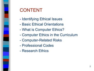 2
CONTENT
- Identifying Ethical Issues
- Basic Ethical Orientations
- What is Computer Ethics?
- Computer Ethics in the Curriculum
- Computer-Related Risks
- Professional Codes
- Research Ethics
 