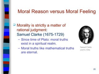 20
Moral Reason versus Moral Feeling
 Morality is strictly a matter of
rational judgment:
Samuel Clarke (1675-1729)
– Since time of Plato: moral truths
exist in a spiritual realm.
– Moral truths like mathematical truths
are eternal.
Samuel Clarke
(1675-1729)
 