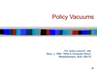 22
Policy Vacuums
For “policy vacuum”, see
Moor, J, 1985. “What is Computer Ethics”,
Metaphilosophy 16(4): 266-75.
 