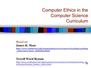 26
Computer Ethics in the
Computer Science
Curriculum
Based on:
James H. Moor
http://www.southernct.edu/organizations/rccs/resources/teaching/teaching
_mono/moor/moor_definition.html
Terrell Ward Bynum
http://www.southernct.edu/organizations/rccs/resources/teaching/teaching_mo
no/bynum/bynum_human_values.html
 