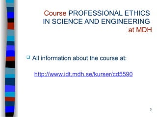 3
Course PROFESSIONAL ETHICS
IN SCIENCE AND ENGINEERING
at MDH
 All information about the course at:
http://www.idt.mdh.se/kurser/cd5590
 