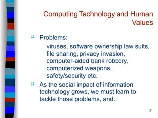 31
Computing Technology and Human
Values
 Problems:
viruses, software ownership law suits,
file sharing, privacy invasion,
computer-aided bank robbery,
computerized weapons,
safety/security etc.
 As the social impact of information
technology grows, we must learn to
tackle those problems, and..
 