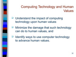 32
Computing Technology and Human
Values
 Understand the impact of computing
technology upon human values
 Minimize the damage that such technology
can do to human values, and
 Identify ways to use computer technology
to advance human values.
 