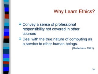 34
Why Learn Ethics?
 Convey a sense of professional
responsibility not covered in other
courses
 Deal with the true nature of computing as
a service to other human beings.
(Gotterbarn 1991)
 