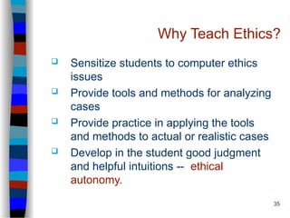 35
Why Teach Ethics?
 Sensitize students to computer ethics
issues
 Provide tools and methods for analyzing
cases
 Provide practice in applying the tools
and methods to actual or realistic cases
 Develop in the student good judgment
and helpful intuitions -- ethical
autonomy.
 