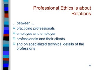 38
Professional Ethics is about
Relations
…between…
 practicing professionals
 employee and employer
 professionals and their clients
 and on specialized technical details of the
professions
 