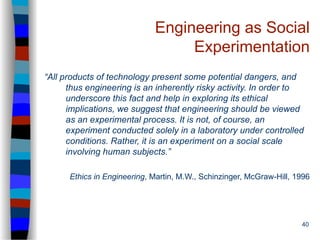 40
Engineering as Social
Experimentation
“All products of technology present some potential dangers, and
thus engineering is an inherently risky activity. In order to
underscore this fact and help in exploring its ethical
implications, we suggest that engineering should be viewed
as an experimental process. It is not, of course, an
experiment conducted solely in a laboratory under controlled
conditions. Rather, it is an experiment on a social scale
involving human subjects.”
Ethics in Engineering, Martin, M.W., Schinzinger, McGraw-Hill, 1996
 