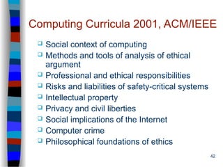 42
Computing Curricula 2001, ACM/IEEE
 Social context of computing
 Methods and tools of analysis of ethical
argument
 Professional and ethical responsibilities
 Risks and liabilities of safety-critical systems
 Intellectual property
 Privacy and civil liberties
 Social implications of the Internet
 Computer crime
 Philosophical foundations of ethics
 