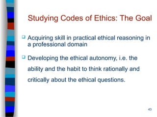 43
Studying Codes of Ethics: The Goal
 Acquiring skill in practical ethical reasoning in
a professional domain
 Developing the ethical autonomy, i.e. the
ability and the habit to think rationally and
critically about the ethical questions.
 