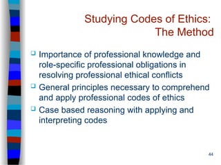 44
Studying Codes of Ethics:
The Method
 Importance of professional knowledge and
role-specific professional obligations in
resolving professional ethical conflicts
 General principles necessary to comprehend
and apply professional codes of ethics
 Case based reasoning with applying and
interpreting codes
 