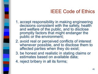 46
IEEE Code of Ethics
1. accept responsibility in making engineering
decisions consistent with the safety, health
and welfare of the public, and to disclose
promptly factors that might endanger the
public or the environment;
2. avoid real or perceived conflicts of interest
whenever possible, and to disclose them to
affected parties when they do exist;
3. be honest and realistic in stating claims or
estimates based on available data;
4. reject bribery in all its forms;
 
