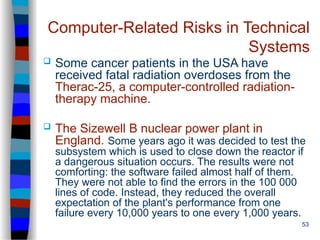 53
Computer-Related Risks in Technical
Systems
 Some cancer patients in the USA have
received fatal radiation overdoses from the
Therac-25, a computer-controlled radiation-
therapy machine.
 The Sizewell B nuclear power plant in
England. Some years ago it was decided to test the
subsystem which is used to close down the reactor if
a dangerous situation occurs. The results were not
comforting: the software failed almost half of them.
They were not able to find the errors in the 100 000
lines of code. Instead, they reduced the overall
expectation of the plant's performance from one
failure every 10,000 years to one every 1,000 years.
 