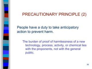 56
PRECAUTIONARY PRINCIPLE (2)
People have a duty to take anticipatory
action to prevent harm.
The burden of proof of harmlessness of a new
technology, process, activity, or chemical lies
with the proponents, not with the general
public.
 