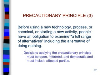 57
PRECAUTIONARY PRINCIPLE (3)
Before using a new technology, process, or
chemical, or starting a new activity, people
have an obligation to examine "a full range
of alternatives" including the alternative of
doing nothing.
Decisions applying the precautionary principle
must be open, informed, and democratic and
must include affected parties.
 