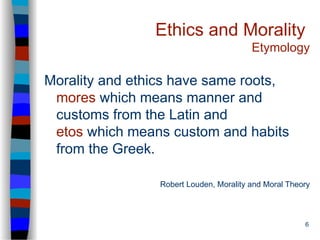 6
Ethics and Morality
Etymology
Morality and ethics have same roots,
mores which means manner and
customs from the Latin and
etos which means custom and habits
from the Greek.
Robert Louden, Morality and Moral Theory
 