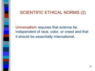 62
SCIENTIFIC ETHICAL NORMS (2)
– Universalism requires that science be
independent of race, color, or creed and that
it should be essentially international.
 