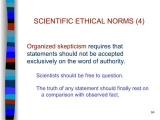 64
SCIENTIFIC ETHICAL NORMS (4)
Organized skepticism requires that
statements should not be accepted
exclusively on the word of authority.
Scientists should be free to question.
The truth of any statement should finally rest on
a comparison with observed fact.
 