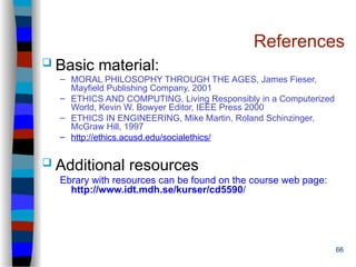 66
References
 Basic material:
– MORAL PHILOSOPHY THROUGH THE AGES, James Fieser,
Mayfield Publishing Company, 2001
– ETHICS AND COMPUTING, Living Responsibly in a Computerized
World, Kevin W. Bowyer Editor, IEEE Press 2000
– ETHICS IN ENGINEERING, Mike Martin, Roland Schinzinger,
McGraw Hill, 1997
– http://ethics.acusd.edu/socialethics/
 Additional resources
Ebrary with resources can be found on the course web page:
http://www.idt.mdh.se/kurser/cd5590/
 