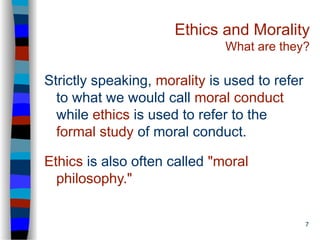 7
Ethics and Morality
What are they?
Strictly speaking, morality is used to refer
to what we would call moral conduct
while ethics is used to refer to the
formal study of moral conduct.
Ethics is also often called "moral
philosophy."
 
