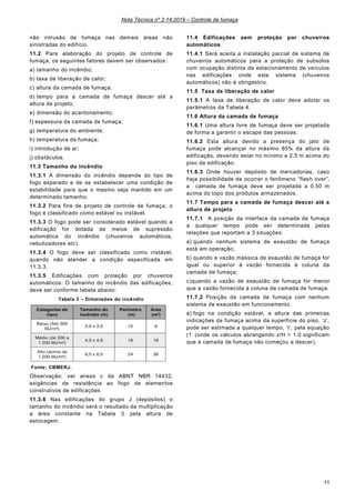 Nota Técnica nº 2-14:2019 – Controle de fumaça
11
não intrusão de fumaça nas demais áreas não
sinistradas do edifício.
11.2 Para elaboração do projeto de controle de
fumaça, os seguintes fatores devem ser observados:
a) tamanho do incêndio;
b) taxa de liberação de calor;
c) altura da camada de fumaça;
d) tempo para a camada de fumaça descer até a
altura de projeto;
e) dimensão do acantonamento;
f) espessura da camada de fumaça;
g) temperatura do ambiente;
h) temperatura da fumaça;
i) introdução de ar;
j) obstáculos.
11.3 Tamanho do incêndio
11.3.1 A dimensão do incêndio depende do tipo de
fogo esperado e de se estabelecer uma condição de
estabilidade para que o mesmo seja mantido em um
determinado tamanho.
11.3.2 Para fins de projeto de controle de fumaça, o
fogo é classificado como estável ou instável.
11.3.3 O fogo pode ser considerado estável quando a
edificação for dotada de meios de supressão
automática do incêndio (chuveiros automáticos,
nebulizadores etc).
11.3.4 O fogo deve ser classificado como instável,
quando não atender a condição especificada em
11.3.3.
11.3.5 Edificações com proteção por chuveiros
automáticos: O tamanho do incêndio das edificações,
deve ser conforme tabela abaixo:
Tabela 3 – Dimensões do incêndio
Fonte: CBMERJ.
Observação: ver anexo c da ABNT NBR 14432,
exigências de resistência ao fogo de elementos
construtivos de edificações
11.3.6 Nas edificações do grupo J (depósitos) o
tamanho do incêndio será o resultado da multiplicação
a área constante na Tabela 3 pela altura de
estocagem.
11.4 Edificações sem proteção por chuveiros
automáticos
11.4.1 Será aceita a instalação parcial de sistema de
chuveiros automáticos para a proteção de subsolos
com ocupação distinta de estacionamento de veículos
nas edificações onde este sistema (chuveiros
automáticos) não é obrigatório.
11.5 Taxa de liberação de calor
11.5.1 A taxa de liberação de calor deve adotar os
parâmetros da Tabela 4.
11.6 Altura da camada de fumaça
11.6.1 Uma altura livre de fumaça deve ser projetada
de forma a garantir o escape das pessoas.
11.6.2 Esta altura devido a presença do jato de
fumaça pode alcançar no máximo 85% da altura da
edificação, devendo estar no mínimo a 2,5 m acima do
piso da edificação.
11.6.3 Onde houver depósito de mercadorias, caso
haja possibilidade de ocorrer o fenômeno “flash over”,
a camada de fumaça deve ser projetada a 0,50 m
acima do topo dos produtos armazenados.
11.7 Tempo para a camada de fumaça descer até a
altura de projeto
11.7.1 A posição da interface da camada de fumaça
a qualquer tempo pode ser determinada pelas
relações que reportam a 3 situações:
a) quando nenhum sistema de exaustão de fumaça
está em operação;
b) quando a vazão mássica de exaustão de fumaça for
igual ou superior à vazão fornecida à coluna da
camada de fumaça;
c)quando a vazão de exaustão de fumaça for menor
que a vazão fornecida à coluna da camada de fumaça.
11.7.2 Posição da camada de fumaça com nenhum
sistema de exaustão em funcionamento.
a) fogo na condição estável, a altura das primeiras
indicações da fumaça acima da superfície do piso, ‘z’,
pode ser estimada a qualquer tempo, ‘t’, pela equação
(1 (onde os cálculos abrangendo z/H > 1.0 significam
que a camada de fumaça não começou a descer).
 
